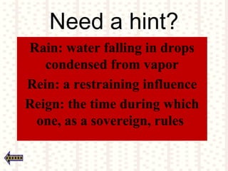 Need a hint?
Rain: water falling in drops
condensed from vapor
Rein: a restraining influence
Reign: the time during which
one, as a sovereign, rules
 