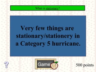 500 points
What is stationary?
Game
board
Very few things are
stationary/stationery in
a Category 5 hurricane.
 