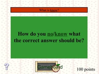 100 points
What is know?
Gameboard
How do you no/know what
the correct answer should be?
 