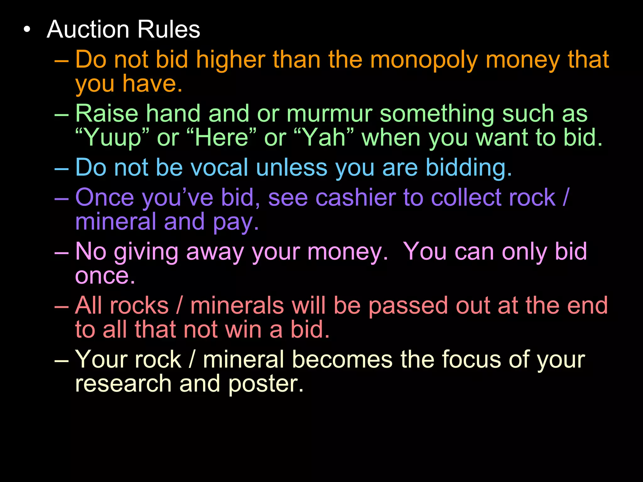 • Auction Rules
– Do not bid higher than the monopoly money that
you have.
– Raise hand and or murmur something such as
“Yuup” or “Here” or “Yah” when you want to bid.
– Do not be vocal unless you are bidding.
– Once you’ve bid, see cashier to collect rock /
mineral and pay.
– No giving away your money. You can only bid
once.
– All rocks / minerals will be passed out at the end
to all that not win a bid.
– Your rock / mineral becomes the focus of your
research and poster.
 
