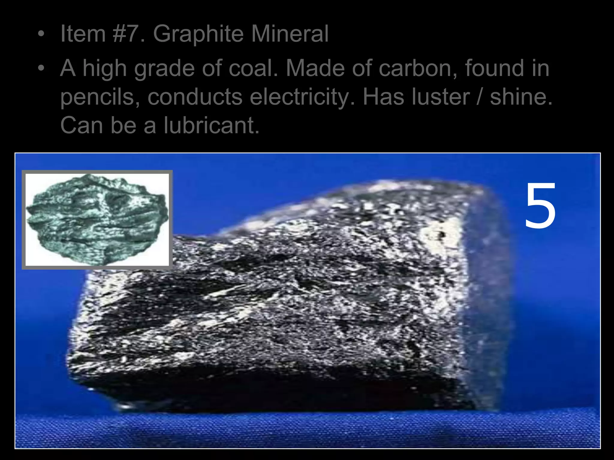 • Item #7. Graphite Mineral
• A high grade of coal. Made of carbon, found in
pencils, conducts electricity. Has luster / shine.
Can be a lubricant.
5
 