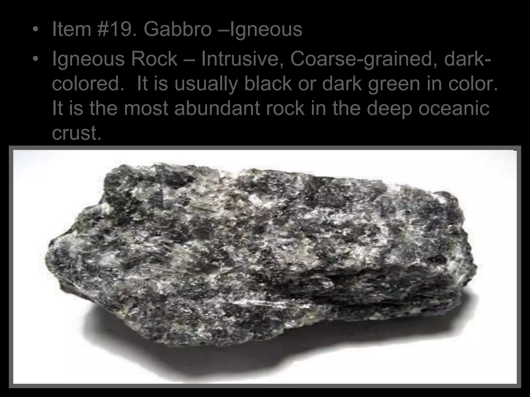 • Item #19. Gabbro –Igneous
• Igneous Rock – Intrusive, Coarse-grained, dark-
colored. It is usually black or dark green in color.
It is the most abundant rock in the deep oceanic
crust.
 
