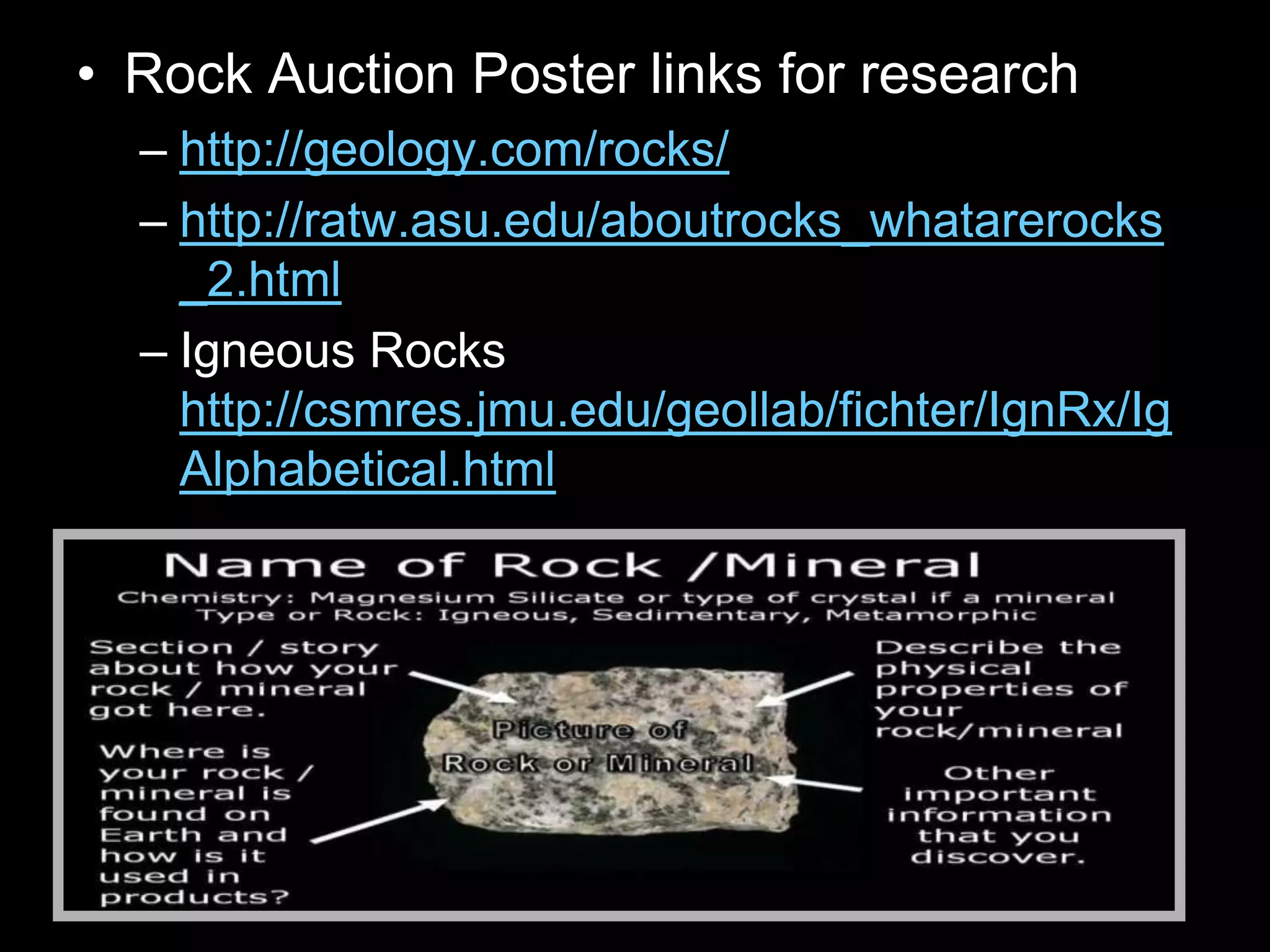• Rock Auction Poster links for research
– http://geology.com/rocks/
– http://ratw.asu.edu/aboutrocks_whatarerocks
_2.html
– Igneous Rocks
http://csmres.jmu.edu/geollab/fichter/IgnRx/Ig
Alphabetical.html
 