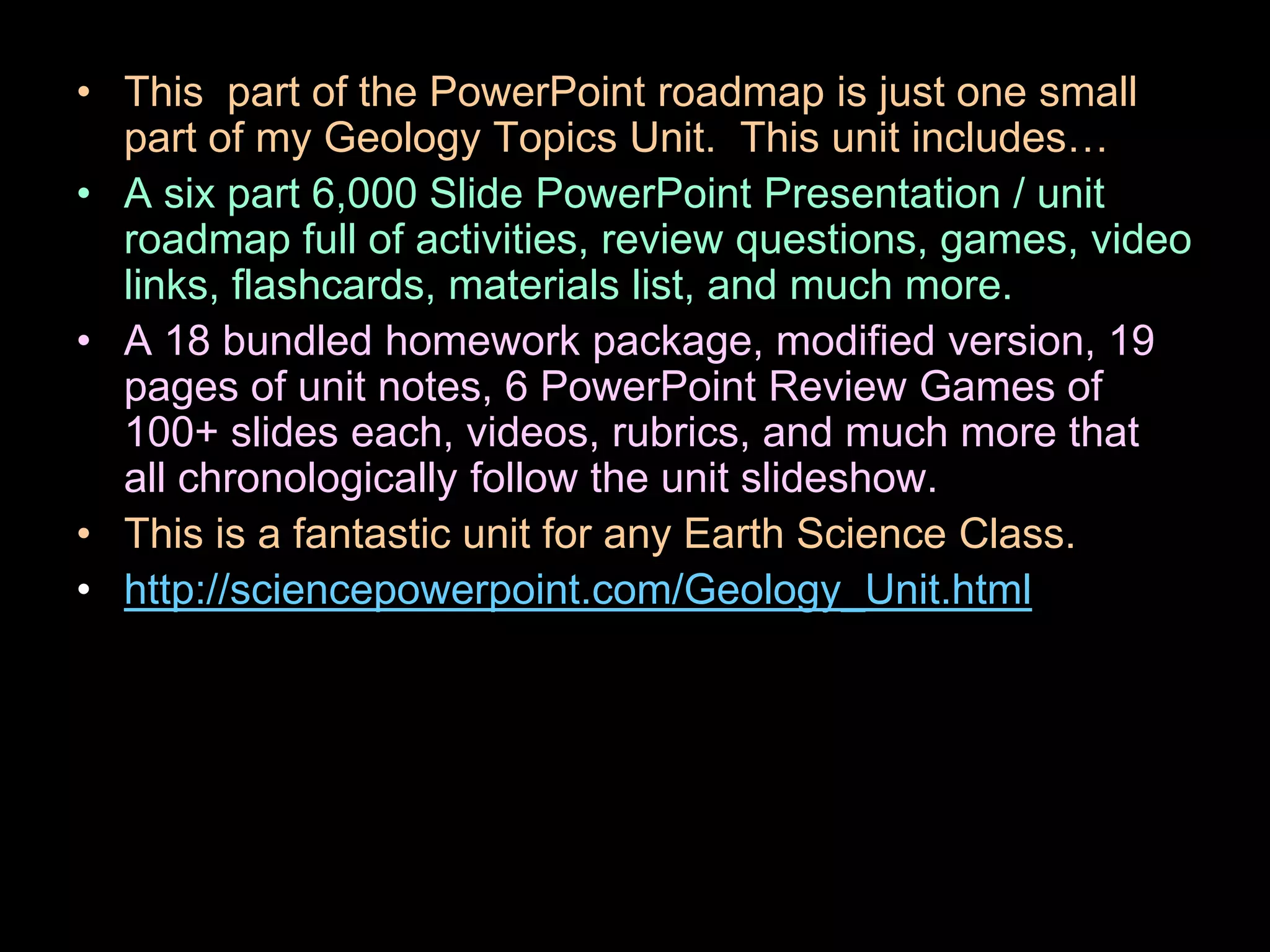 • This part of the PowerPoint roadmap is just one small
part of my Geology Topics Unit. This unit includes…
• A six part 6,000 Slide PowerPoint Presentation / unit
roadmap full of activities, review questions, games, video
links, flashcards, materials list, and much more.
• A 18 bundled homework package, modified version, 19
pages of unit notes, 6 PowerPoint Review Games of
100+ slides each, videos, rubrics, and much more that
all chronologically follow the unit slideshow.
• This is a fantastic unit for any Earth Science Class.
• http://sciencepowerpoint.com/Geology_Unit.html
 