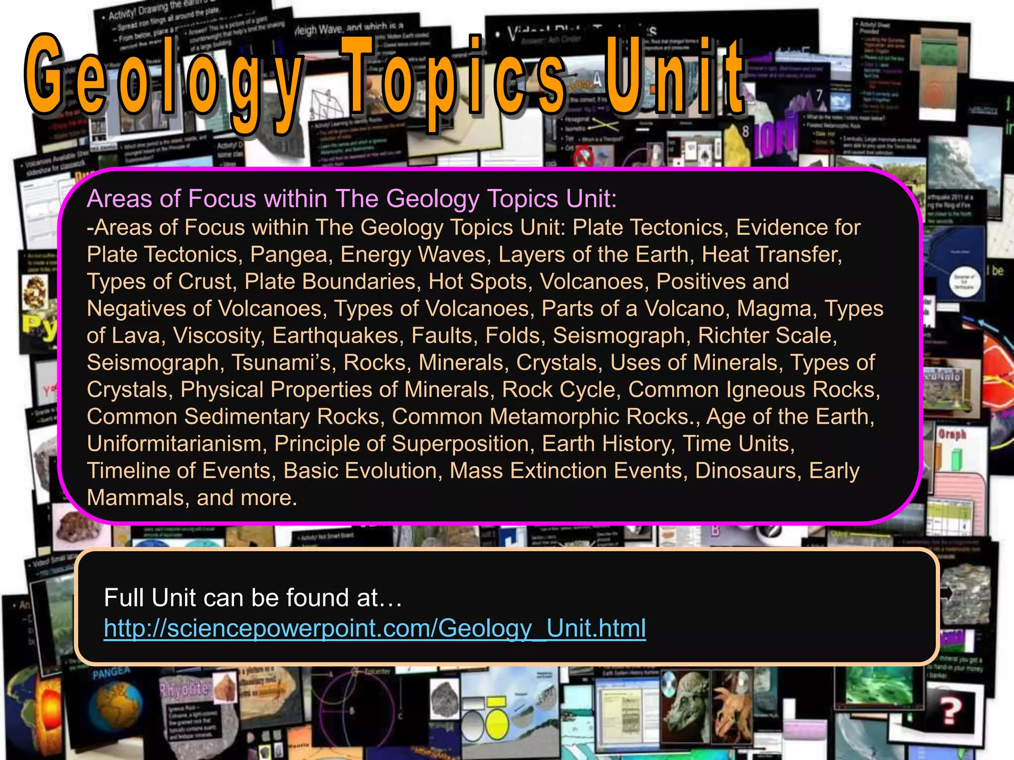 Areas of Focus within The Geology Topics Unit:
-Areas of Focus within The Geology Topics Unit: Plate Tectonics, Evidence for
Plate Tectonics, Pangea, Energy Waves, Layers of the Earth, Heat Transfer,
Types of Crust, Plate Boundaries, Hot Spots, Volcanoes, Positives and
Negatives of Volcanoes, Types of Volcanoes, Parts of a Volcano, Magma, Types
of Lava, Viscosity, Earthquakes, Faults, Folds, Seismograph, Richter Scale,
Seismograph, Tsunami’s, Rocks, Minerals, Crystals, Uses of Minerals, Types of
Crystals, Physical Properties of Minerals, Rock Cycle, Common Igneous Rocks,
Common Sedimentary Rocks, Common Metamorphic Rocks., Age of the Earth,
Uniformitarianism, Principle of Superposition, Earth History, Time Units,
Timeline of Events, Basic Evolution, Mass Extinction Events, Dinosaurs, Early
Mammals, and more.
Full Unit can be found at…
http://sciencepowerpoint.com/Geology_Unit.html
 