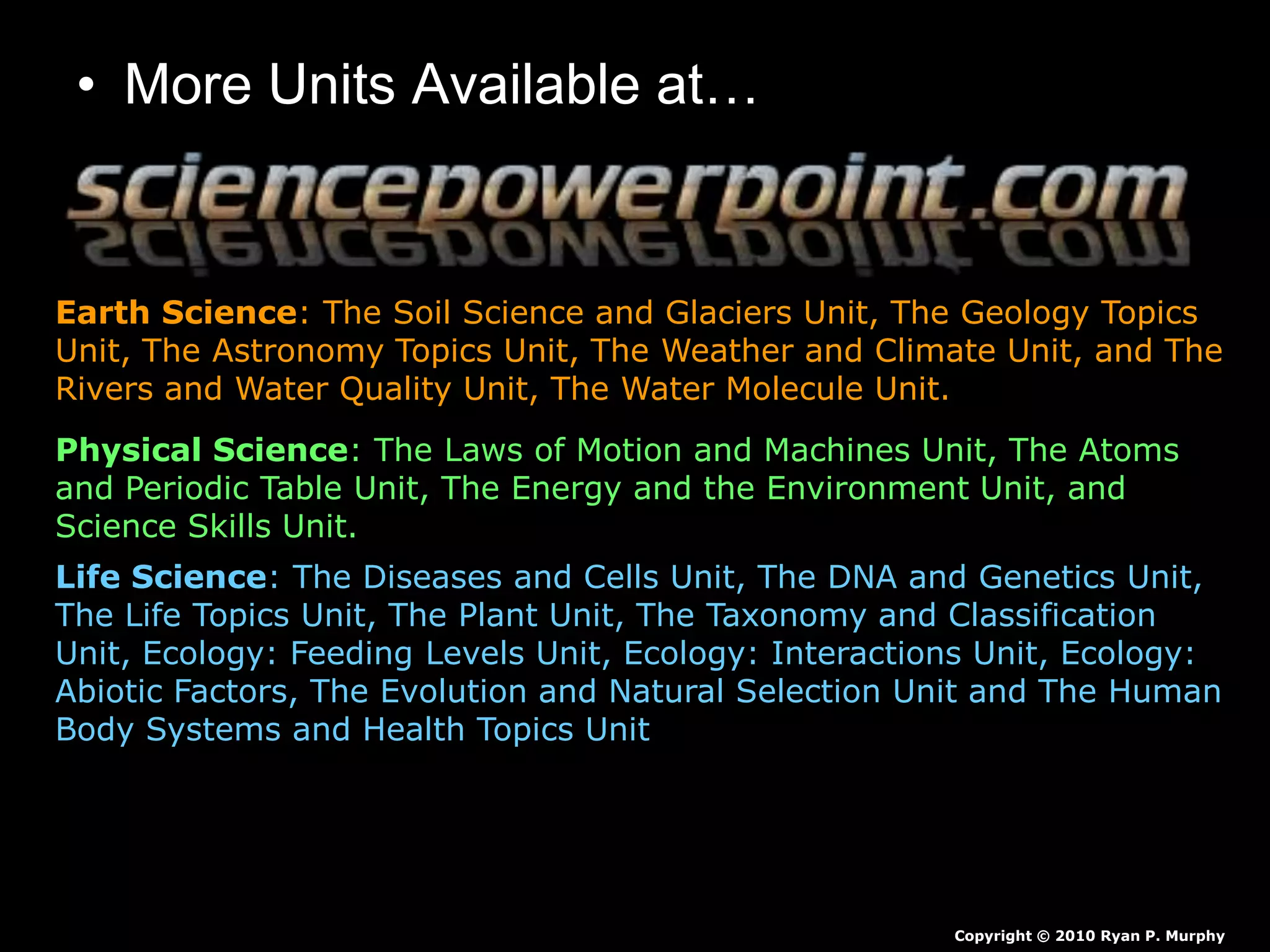 • More Units Available at…
Earth Science: The Soil Science and Glaciers Unit, The Geology Topics
Unit, The Astronomy Topics Unit, The Weather and Climate Unit, and The
Rivers and Water Quality Unit, The Water Molecule Unit.
Physical Science: The Laws of Motion and Machines Unit, The Atoms
and Periodic Table Unit, The Energy and the Environment Unit, and
Science Skills Unit.
Life Science: The Diseases and Cells Unit, The DNA and Genetics Unit,
The Life Topics Unit, The Plant Unit, The Taxonomy and Classification
Unit, Ecology: Feeding Levels Unit, Ecology: Interactions Unit, Ecology:
Abiotic Factors, The Evolution and Natural Selection Unit and The Human
Body Systems and Health Topics Unit
Copyright © 2010 Ryan P. Murphy
 