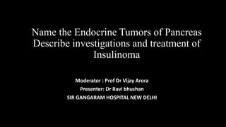 Name the Endocrine Tumors of Pancreas
Describe investigations and treatment of
Insulinoma
Moderator : Prof Dr Vijay Arora
Presenter: Dr Ravi bhushan
SIR GANGARAM HOSPITAL NEW DELHI
 