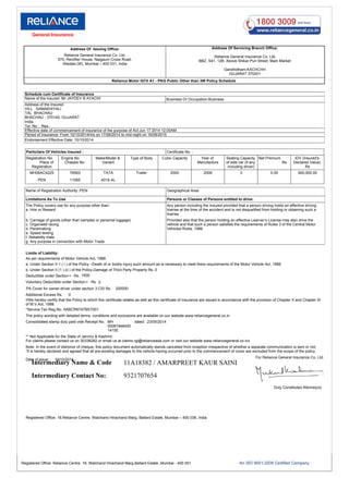 Address Of Issuing Office:
Reliance General Insurance Co. Ltd,
570, Rectifier House, Naigaum Cross Road,
Wadala (W), Mumbai – 400 031, India
Address Of Servicing Branch Office:
Gandhidham,KACHCHH
GUJARAT 370201
BBZ, S41, 12B, Above Shikar Puri Street, Main Market
Reliance General Insurance Co. Ltd,
Reliance Motor GCV A1 - PKG Public Other than 3W Policy Schedule
Schedule cum Certificate of Insurance
Name of the Insured :Mr JAYDEV B AYACHI Business Or Occupation:Business
Address of the Insured:
VILL SAMAKHIYALI
TAL BHACHAU
BHACHAU - 370140, GUJARAT
India
Tel .No .: Res.:
Effective date of commencement of insurance of the purpose of Act:Jun 17 2014 12:00AM
Period of Insurance: From 10/10/2014Hrs on 17/06/2014 to mid-night on 16/06/2015
Endorsement Effective Date: 10/10/2014
Particilars Of Vehicles Insured : Certificate No. :
Name of Registration Authority :PEN Geographical Area:
Limitations As To Use Persons or Classes of Persons entitled to drive:
The Policy covers use for any purpose other than:
a. Hire or Reward
Any person including the Insured provided that a person driving holds an effective driving
license at the time of the accident and is not disqualified from holding or obtaining such a
license.
b. Carriage of goods (other than samples or personal luggage)
c. Organised racing
d. Pacemaking
e. Speed testing
f. Reliability trials
g. Any purpose in connection with Motor Trade
Provided also that the person holding an effective Learner’s License may also drive the
vehicle and that such a person satisfies the requirements of Rules 3 of the Central Motor
Vehicles Rules, 1989.
Limits of Liability:
As per requirements of Motor Vehicle Act, 1988
a. Under Section II-1 ( i ) of the Policy –Death of or bodily injury such amount as is necessary to meet there requirements of the Motor Vehicle Act, 1988
b. Under Section II (1 ) (ii ) of the Policy-Damage of Third Party Property Rs. 0
Deductible under Section-I - Rs. 1500
Voluntary Deductible under Section-I - Rs. 0
PA Cover for owner-driver under section 3 CSI Rs. 200000
Additional Excess Rs. 0
I/We hereby certify that the Policy to which this certificate relates as well as this certificate of insurance are issued in accordance with the provision of Chapter X and Chapter XI
of M.V.Act, 1988.
*Service Tax Reg.No. AABCR6747BST001
The policy wording with detailed terms, conditions and exclusions are available on our website www.reliancegeneral.co.in
Consolidated stamp duty paid vide Receipt No. MH
00081948420
1415E
dated 23/05/2014
** Not Applicable for the State of Jammu & Kashmir.
For claims please contact us on 30338282 or email us at claims.rgi@relianceada.com or visit our website www.reliancegeneral.co.inz
Note: In the event of dishonor of cheque, this policy document automatically stands cancelled from inception irrespective of whether a separate communication is sent or not.
“It is hereby declared and agreed that all pre-existing damages to the vehicle having occurred prior to the commencement of cover are excluded from the scope of the policy.
Date of issue: 10/10/2014
For Reliance General Insurance Co. Ltd.
Duly Constituted Attorney(s)
Registered Office: 19,Reliance Centre, Walchand Hirachand Marg, Ballard Estate, Mumbai – 400 038, India
Registration No.
Place of
Registration
Engine No
Chassis No.
Make/Model &
Variant
Type of Body Cubic Capacity Year of
Manufacture
Seating Capacity
of side car (if any
including driver)
Net Premium
Rs.
IDV (Insured's
Declared Value)
Rs
MH06AC4225 76563 TATA Trailer 2000 2006 3 0.00 900,000.00
PEN 11065 4018 AL
Intermediary Name & Code
Intermediary Contact No:
11A18382 / AMARPREET KAUR SAINI
9321707654
Registered Office: Reliance Centre, 19, Walchand Hirachand Marg,Ballard Estate ,Mumbai - 400 001
General Insurance
 