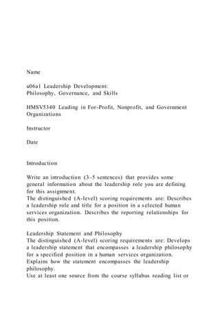 Name
u06a1 Leadership Development:
Philosophy, Governance, and Skills
HMSV5340 Leading in For-Profit, Nonprofit, and Government
Organizations
Instructor
Date
Introduction
Write an introduction (3‒5 sentences) that provides some
general information about the leadership role you are defining
for this assignment.
The distinguished (A-level) scoring requirements are: Describes
a leadership role and title for a position in a selected human
services organization. Describes the reporting relationships for
this position.
Leadership Statement and Philosophy
The distinguished (A-level) scoring requirements are: Develops
a leadership statement that encompasses a leadership philosophy
for a specified position in a human services organization.
Explains how the statement encompasses the leadership
philosophy.
Use at least one source from the course syllabus reading list or
 