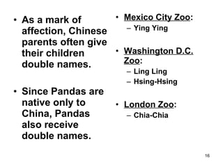 • Mexico City Zoo:
– Ying Ying
• Washington D.C.
Zoo:
– Ling Ling
– Hsing-Hsing
• London Zoo:
– Chia-Chia
16
• As a mark of
affection, Chinese
parents often give
their children
double names.
• Since Pandas are
native only to
China, Pandas
also receive
double names.
 
