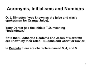 2
Acronyms, Initialisms and Numbers
O. J. Simpson ( was known as the juice and was a
spokesman for Orange Juice).
Tony Dorset had the initials T.D. meaning
“touchdown.”
Note that Siddhartha Gautama and Jesus of Nazareth
are known by their roles—Buddha and Christ or Savior.
In Peanuts there are characters named 3, 4, and 5.
 