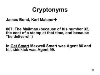 23
Cryptonyms
James Bond, Karl Malone
007, The Mailman (because of his number 32,
the cost of a stamp at that time, and because
“he delivers!”)
In Get Smart Maxwell Smart was Agent 86 and
his sidekick was Agent 99.
 