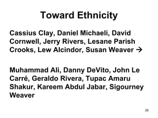 26
Toward Ethnicity
Cassius Clay, Daniel Michaeli, David
Cornwell, Jerry Rivers, Lesane Parish
Crooks, Lew Alcindor, Susan Weaver 
Muhammad Ali, Danny DeVito, John Le
Carré, Geraldo Rivera, Tupac Amaru
Shakur, Kareem Abdul Jabar, Sigourney
Weaver
 