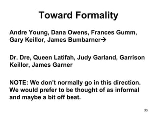 33
Toward Formality
Andre Young, Dana Owens, Frances Gumm,
Gary Keillor, James Bumbarner
Dr. Dre, Queen Latifah, Judy Garland, Garrison
Keillor, James Garner
NOTE: We don’t normally go in this direction.
We would prefer to be thought of as informal
and maybe a bit off beat.
 