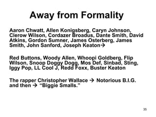 35
Away from Formality
Aaron Chwatt, Allen Konigsberg, Caryn Johnson,
Clerow Wilson, Cordazer Broadus, Dante Smith, David
Atkins, Gordon Sumner, James Osterberg, James
Smith, John Sanford, Joseph Keaton
Red Buttons, Woody Allen, Whoopi Goldberg, Flip
Wilson, Snoop Doggy Dogg, Mos Def, Sinbad, Sting,
Iggy Pop, LL Cool J, Redd Foxx, Buster Keaton
The rapper Christopher Wallace  Notorious B.I.G.
and then  “Biggie Smalls.”
 