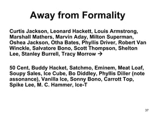 37
Away from Formality
Curtis Jackson, Leonard Hackett, Louis Armstrong,
Marshall Mathers, Marvin Aday, Milton Superman,
Oshea Jackson, Otha Bates, Phyllis Driver, Robert Van
Winckle, Salvatore Bono, Scott Thompson, Shelton
Lee, Stanley Burrell, Tracy Morrow 
50 Cent, Buddy Hacket, Satchmo, Eminem, Meat Loaf,
Soupy Sales, Ice Cube, Bo Diddley, Phyllis Diller (note
assonance), Vanilla Ice, Sonny Bono, Carrott Top,
Spike Lee, M. C. Hammer, Ice-T
 