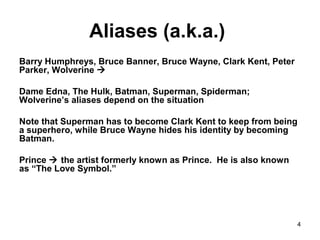 4
Aliases (a.k.a.)
Barry Humphreys, Bruce Banner, Bruce Wayne, Clark Kent, Peter
Parker, Wolverine 
Dame Edna, The Hulk, Batman, Superman, Spiderman;
Wolverine’s aliases depend on the situation
Note that Superman has to become Clark Kent to keep from being
a superhero, while Bruce Wayne hides his identity by becoming
Batman.
Prince  the artist formerly known as Prince. He is also known
as “The Love Symbol.”
 