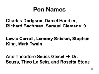 43
Pen Names
Charles Dodgson, Daniel Handler,
Richard Bachman, Samuel Clemens 
Lewis Carroll, Lemony Snicket, Stephen
King, Mark Twain
And Theodore Seuss Geisel  Dr.
Seuss, Theo Le Seig, and Rosetta Stone
 