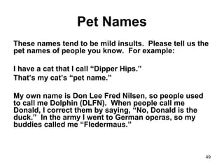 49
Pet Names
These names tend to be mild insults. Please tell us the
pet names of people you know. For example:
I have a cat that I call “Dipper Hips.”
That’s my cat’s “pet name.”
My own name is Don Lee Fred Nilsen, so people used
to call me Dolphin (DLFN). When people call me
Donald, I correct them by saying, “No, Donald is the
duck.” In the army I went to German operas, so my
buddies called me “Fledermaus.”
 