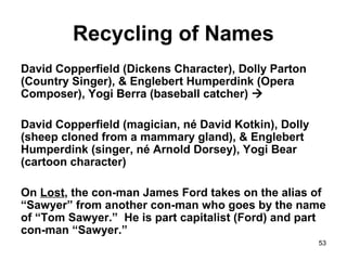 53
Recycling of Names
David Copperfield (Dickens Character), Dolly Parton
(Country Singer), & Englebert Humperdink (Opera
Composer), Yogi Berra (baseball catcher) 
David Copperfield (magician, né David Kotkin), Dolly
(sheep cloned from a mammary gland), & Englebert
Humperdink (singer, né Arnold Dorsey), Yogi Bear
(cartoon character)
On Lost, the con-man James Ford takes on the alias of
“Sawyer” from another con-man who goes by the name
of “Tom Sawyer.” He is part capitalist (Ford) and part
con-man “Sawyer.”
 