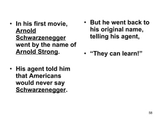 • In his first movie,
Arnold
Schwarzenegger
went by the name of
Arnold Strong.
• His agent told him
that Americans
would never say
Schwarzenegger.
• But he went back to
his original name,
telling his agent,
• “They can learn!”
58
 