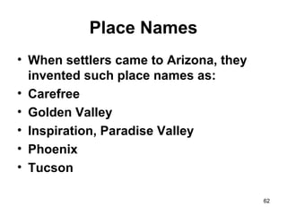 Place Names
• When settlers came to Arizona, they
invented such place names as:
• Carefree
• Golden Valley
• Inspiration, Paradise Valley
• Phoenix
• Tucson
62
 