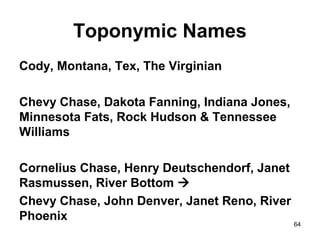 64
Toponymic Names
Cody, Montana, Tex, The Virginian
Chevy Chase, Dakota Fanning, Indiana Jones,
Minnesota Fats, Rock Hudson & Tennessee
Williams
Cornelius Chase, Henry Deutschendorf, Janet
Rasmussen, River Bottom 
Chevy Chase, John Denver, Janet Reno, River
Phoenix
 