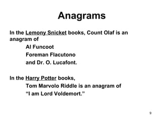 9
Anagrams
In the Lemony Snicket books, Count Olaf is an
anagram of
Al Funcoot
Foreman Flacutono
and Dr. O. Lucafont.
In the Harry Potter books,
Tom Marvolo Riddle is an anagram of
“I am Lord Voldemort.”
 