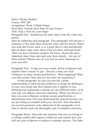 Name: Wendy Student
Course: PSY 202
Assignment: Week 2 Model Paper
Start Date: Include Start Date of your Course
Title: Pick a Title for your Paper
Paragraph One: Summarize the main ideas from the video and
article.
Start by indenting each paragraph. This paragraph will present a
summary of the main ideas from the video and the article. When
you read and review each, it is a good idea to stop periodically
and jot down some notes about what you have read and heard.
After you have finished, compare the notes, choose the most
important ideas from each and state them clearly. Are any of
them similar? Which ones do you feel are most important to
your own life?
Paragraph Two: Using your own words, define willpower and
explain what it means to you. Discuss a time you used
willpower to delay instant gratification. What happened? What
were the results? How did you feel after the experience?
In this paragraph, be sure you provide a good
understanding of what having willpower is means by defining it
in your own words and then explain how it applies to you.
Defining and explaining a concept are two different tasks, so be
sure that you address each one separately. When you discuss a
time you used willpower to delay instant gratification, it
demonstrates how well you understand the concept because you
are providing an example from your own life. Note that there
are several questions to be addressed in this paragraph, so be
sure to answer each one thoroughly and in complete sentences.
Paragraph Three: Describe one situation that you are facing as
a college student that requires willpower and explain how you
will use your willpower to achieve academic success. The links
 