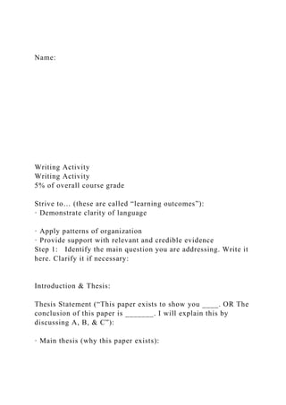 Name:
Writing Activity
Writing Activity
5% of overall course grade
Strive to… (these are called “learning outcomes”):
· Demonstrate clarity of language
· Apply patterns of organization
· Provide support with relevant and credible evidence
Step 1: Identify the main question you are addressing. Write it
here. Clarify it if necessary:
Introduction & Thesis:
Thesis Statement (“This paper exists to show you ____. OR The
conclusion of this paper is _______. I will explain this by
discussing A, B, & C”):
· Main thesis (why this paper exists):
 