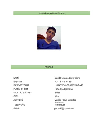 NAME Yesid Fernando Sierra Socha
IDENTITY C.C. 1`072.701.561
DATE OF YEARS 19/NOVEMBER/1993/21YEARS
PLACE OF BIRTH Chia Cundinamarca
MARITAL STATUS single
CITY Chia
ADDRESS Vereda Fagua sector los
mariachis
TELEPHONE 3114878085
EMAIL yes.fer93@hotmail.com
Second competence CV form
PROFILE
 