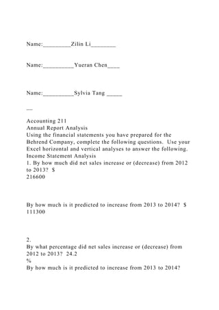 Name:_________Zilin Li________
Name:__________Yueran Chen____
Name:__________Sylvia Tang _____
__
Accounting 211
Annual Report Analysis
Using the financial statements you have prepared for the
Behrend Company, complete the following questions. Use your
Excel horizontal and vertical analyses to answer the following.
Income Statement Analysis
1. By how much did net sales increase or (decrease) from 2012
to 2013? $
216600
By how much is it predicted to increase from 2013 to 2014? $
111300
2.
By what percentage did net sales increase or (decrease) from
2012 to 2013? 24.2
%
By how much is it predicted to increase from 2013 to 2014?
 