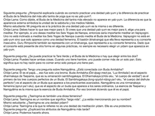 Siguiente pregunta: ¿Rimpoché explicaría cuándo es correcto practicar una deidad yab-yum y la diferencia de practicar
el Buda de la Medicina del más alto tantra de yoga que no es yab-yum?.

Chöje Lama: Como dijiste, el Buda de la Medicina del tantra más elevado no aparece en yab-yum. La diferencia es que la
apariencia externa simboliza la unidad de la sabiduría y los medios hábiles.

Mismo estudiante: Mi pregunta es si la práctica de una deidad yab-yum es la misma o es diferente.

Chöje Lama: Debes hacer lo que sea mejor para ti. Si crees que una deidad yab-yum es mejor para ti, elige una para
meditar. Por ejemplo, si uno desea meditar los Seis Yogas de Naropa, entonces sería importante meditar en Vajrayogini.
Uno no está inclinado a meditar los Seis Yogas de Naropa cuando medita el Buda de la Medicina. Vajrayogini no está en
yab-yum sino que solo aparece como una deidad femenina. El bastón (khatvanga) que ella lleva representa a su consorte
masculino. Guru Rimpoché también se representa con un khatvanga, que representa a su consorte femenina. Dado que
el consorte está presente de otra forma en algunas prácticas, no siempre es necesario elegir un yidam que aparezca en
yab-yum.

Siguiente pregunta: ¿Se puede practicar la Tara Verde y el Buda de la Medicina o hay que elegir entre los dos?

Chöje Lama: Puedes hacer ambas cosas. Cuando uno tiene hambre, uno puede comer más de un solo pan. Esto
signiﬁca que no hay razón para no comer arroz solo porque uno tiene pan.

Siguiente pregunta: Tengo una pregunta sobre Namgyälma. ¿Está conectada con Buda Amitabha?

Chöje Lama: Él es el papá..., eso fue solo una broma. Buda Amitabha (Öd-dpag-med-pa, ‘Luz Ilimitada’) es el aspecto
dharmakaya de Tsepame, que es su emanación sambhogakaya. El Dharmakaya (chös-sku, "el cuerpo de verdad") es el
primero de los tres cuerpos perfectos de un Buda. El Sambhogakaya (long-spyöd-rdzog-pa’i-sku, "el cuerpo del disfrute
perfecto") es el aspecto de un Buda que aparece a los practicantes avanzados. Namgyälma es una nirmanakaya
femenina (sprul-pa’i-sku), que es el aspecto de un buda que aparece a los seres ordinarios. La esencia de Tsepame y
Namgyälma es la misma que la esencia de Buda Amitabha. Por eso bromeé diciendo que él es el papá.

Siguiente pregunta: ¿Tseringma es también una diosa femenina?

Chöje Lama: Tseringma es un nombre que signiﬁca "larga vida". ¿La estás mencionando por su nombre?

Mismo estudiante: ¿Tseringma es una deidad yidam?

Chöje Lama: Tseringma a la que te reﬁeres no es una deidad de meditación yidam. Ella es una protectora.

Siguiente pregunta: ¿Explicará los atributos de Namgyälma más tarde?

Chöje Lama: Podemos hacerlo ahora.
 