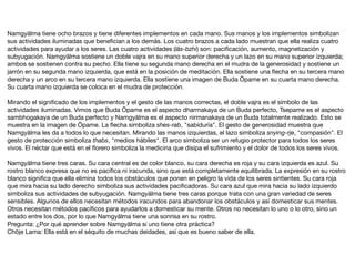 Namgyälma tiene ocho brazos y tiene diferentes implementos en cada mano. Sus manos y los implementos simbolizan
sus actividades iluminadas que beneﬁcian a los demás. Los cuatro brazos a cada lado muestran que ella realiza cuatro
actividades para ayudar a los seres. Las cuatro actividades (läs-bzhi) son: paciﬁcación, aumento, magnetización y
subyugación. Namgyälma sostiene un doble vajra en su mano superior derecha y un lazo en su mano superior izquierda;
ambos se sostienen contra su pecho. Ella tiene su segunda mano derecha en el mudra de la generosidad y sostiene un
jarrón en su segunda mano izquierda, que está en la posición de meditación. Ella sostiene una ﬂecha en su tercera mano
derecha y un arco en su tercera mano izquierda. Ella sostiene una imagen de Buda Öpame en su cuarta mano derecha.
Su cuarta mano izquierda se coloca en el mudra de protección.

Mirando el signiﬁcado de los implementos y el gesto de las manos correctas, el doble vajra es el símbolo de las
actividades iluminadas. Vimos que Buda Öpame es el aspecto dharmakaya de un Buda perfecto, Tsepame es el aspecto
sambhogakaya de un Buda perfecto y Namgyälma es el aspecto nirmanakaya de un Buda totalmente realizado. Esto se
muestra en la imagen de Öpame. La ﬂecha simboliza shes-rab, "sabiduría". El gesto de generosidad muestra que
Namgyälma les da a todos lo que necesitan. Mirando las manos izquierdas, el lazo simboliza snying-rje, "compasión". El
gesto de protección simboliza thabs, "medios hábiles". El arco simboliza ser un refugio protector para todos los seres
vivos. El néctar que está en el ﬂorero simboliza la medicina que disipa el sufrimiento y el dolor de todos los seres vivos.

Namgyälma tiene tres caras. Su cara central es de color blanco, su cara derecha es roja y su cara izquierda es azul. Su
rostro blanco expresa que no es pacíﬁca ni iracunda, sino que está completamente equilibrada. La expresión en su rostro
blanco signiﬁca que ella elimina todos los obstáculos que ponen en peligro la vida de los seres sintientes. Su cara roja
que mira hacia su lado derecho simboliza sus actividades paciﬁcadoras. Su cara azul que mira hacia su lado izquierdo
simboliza sus actividades de subyugación. Namgyälma tiene tres caras porque trata con una gran variedad de seres
sensibles. Algunos de ellos necesitan métodos iracundos para abandonar los obstáculos y así domesticar sus mentes.
Otros necesitan métodos pacíﬁcos para ayudarlos a domesticar su mente. Otros no necesitan lo uno o lo otro, sino un
estado entre los dos, por lo que Namgyälma tiene una sonrisa en su rostro.

Pregunta: ¿Por qué aprender sobre Namgyälma si uno tiene otra práctica?

Chöje Lama: Ella está en el séquito de muchas deidades, así que es bueno saber de ella.

 