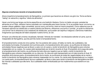 Algunas enseñanzas durante el empoderamiento
Ahora impartiré el empoderamiento de Namgyälma. Lo primero que hacemos es ofrecer una gtor-ma. Torma se llama
"baling" en sánscrito y signiﬁca "oferta de alimentos".

Hacer una torma que tenga una forma especíﬁca es una tradición tibetana. Como no había una gran variedad de
alimentos en el Tíbet, utilizaron harina mezclada con mantequilla para hacer tormas. Si no es posible hacer una torma, se
pueden ofrecer galletas o algo comestible, que es como una torma y tiene el mismo propósito. Como sabemos que es
necesario eliminar los obstáculos a nuestra práctica de Dharma, ofrecemos una torma o comida. ¿A quién le ofrecemos
una torma? Se lo ofrecemos a los creadores de obstáculos, que pueden ser espíritus malignos o demonios malévolos.
Imaginamos que después de haber aceptado nuestra torma, se van.

Al hacer una ofrenda del universo visualizado, llamada "ofrenda de mandala", los discípulos solicitan al Lama, que es
inseparable de Namgyälma, que les permita recibir el empoderamiento.

El empoderamiento consta de cinco partes. Son los poderes del cuerpo, el habla, la mente, las cualidades y las
actividades iluminadas. El propósito de la primera parte, el empoderamiento del cuerpo, es puriﬁcarse de todas las
actividades físicas negativas que se llevan a cabo con el cuerpo y recibir la bendición de Namgyälma para volverse
inseparable con su cuerpo. Su cuerpo está representado por el jarrón durante el ritual. El propósito de la segunda parte,
el empoderamiento del mantra, es puriﬁcarse de todo discurso negativo que se habló y recibir la bendición de
Namgyälma para volverse inseparable con su discurso. Su discurso está representado por el mala durante el ritual. El
propósito de la tercera parte, el empoderamiento de la mente, es puriﬁcarse de todas las negatividades de la mente y
recibir la bendición de Namgyälma para volverse inseparable con su mente. Su mente está representada por su imagen.
La cuarta parte, el empoderamiento de sus cualidades, se lleva a cabo para recibir la bendición de Namgyälma de tener
las mismas cualidades que ella tiene. Sus cualidades están simbolizadas por los implementos que sostiene en sus
manos.

 