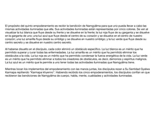 El propósito del quinto empoderamiento es recibir la bendición de Namgyälma para que uno pueda llevar a cabo las
mismas actividades iluminadas que ella. Sus actividades iluminadas están representadas por cinco colores. Se ven al
visualizar la luz blanca que ﬂuye desde su frente y se disuelve en la frente; la luz roja ﬂuye de su garganta y se disuelve
en la garganta de uno; una luz azul que ﬂuye desde el centro de su corazón y se disuelve en el centro de nuestro
corazón; una luz amarilla ﬂuye desde su ombligo y se disuelve en nuestro ombligo; y la luz verde que ﬂuye desde su
centro secreto y se disuelve en nuestro centro secreto.

Al haberse disuelto en el discípulo, cada color eliminó un obstáculo especíﬁco. La luz blanca es un mérito que ha
permitido superar y curar todas las enfermedades. La luz amarilla es un mérito que ha permitido eliminar los
obstáculos a la vida. La luz roja es un mérito que ha permitido condensar la fuerza energética de la vida. La luz verde
es un mérito que ha permitido eliminar a todos los creadores de obstáculos, es decir, demonios y espíritus malignos.
La luz azul es un mérito que le permite a uno tener todas las actividades iluminadas que Namgyälma tiene.

Mientras tocan los implementos del empoderamiento con las manos juntas, los discípulos rezan a Su Santidad Gyalwa
Karmapa repitiendo "Karmapa khyenno". Habiendo recibido los cinco empoderamientos, los discípulos confían en que
recibieron las bendiciones de Namgyälma de cuerpo, habla, mente, cualidades y actividades iluminadas. 

 