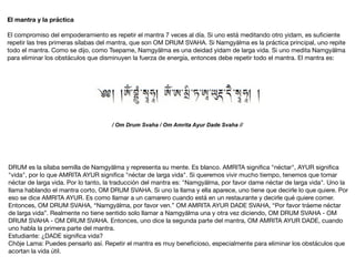 El mantra y la práctica
El compromiso del empoderamiento es repetir el mantra 7 veces al día. Si uno está meditando otro yidam, es suﬁciente
repetir las tres primeras sílabas del mantra, que son OM DRUM SVAHA. Si Namgyälma es la práctica principal, uno repite
todo el mantra. Como se dijo, como Tsepame, Namgyälma es una deidad yidam de larga vida. Si uno medita Namgyälma
para eliminar los obstáculos que disminuyen la fuerza de energía, entonces debe repetir todo el mantra. El mantra es:

/ Om Drum Svaha / Om Amrita Ayur Dade Svaha //
DRUM es la sílaba semilla de Namgyälma y representa su mente. Es blanco. AMRITA signiﬁca "néctar", AYUR signiﬁca
"vida", por lo que AMRITA AYUR signiﬁca "néctar de larga vida". Si queremos vivir mucho tiempo, tenemos que tomar
néctar de larga vida. Por lo tanto, la traducción del mantra es: "Namgyälma, por favor dame néctar de larga vida". Uno la
llama hablando el mantra corto, OM DRUM SVAHA. Si uno la llama y ella aparece, uno tiene que decirle lo que quiere. Por
eso se dice AMRITA AYUR. Es como llamar a un camarero cuando está en un restaurante y decirle qué quiere comer.
Entonces, OM DRUM SVAHA, “Namgyälma, por favor ven.” OM AMRITA AYUR DADE SVAHA, “Por favor tráeme néctar
de larga vida”. Realmente no tiene sentido solo llamar a Namgyälma una y otra vez diciendo, OM DRUM SVAHA - OM
DRUM SVAHA - OM DRUM SVAHA. Entonces, uno dice la segunda parte del mantra, OM AMRITA AYUR DADE, cuando
uno habla la primera parte del mantra.

Estudiante: ¿DADE signiﬁca vida?

Chöje Lama: Puedes pensarlo así. Repetir el mantra es muy beneﬁcioso, especialmente para eliminar los obstáculos que
acortan la vida útil.
 