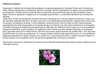Palabras de clausura
Organizador: Hablando las famosas últimas palabras, me gustaría agradecer al Venerable Chöje Lama Phuntsok por
haber ofrecido enseñanzas muy profundas, fuertes y amorosas. Muchos participantes me dijeron que se beneﬁciaron
inmensamente. También estoy muy feliz de darte una donación para la bomba de agua en Karma Lekshey Ling en
Nepal. Queremos agradecer a Gyalpur por su incansable ayuda también, y a Hannelore Wenderoth por la traducción
fabulosa.

Chöje Lama: Al lado de Kamalashila, el Centro Dharma en Hamburgo es uno de los mejores en Alemania, y estoy muy
feliz de haber regresado este año y de haber visto cómo se ha desarrollado positivamente. Ustedes tienen todo lo que
se necesita: una estupa en el jardín, un lama residente y practican juntos. Esto me hace muy feliz. Muchas gracias,
especialmente por estar preocupados por la bomba de agua en Lekshey Ling. Hay tantos problemas en el monasterio:
el problema del agua, el problema de la electricidad, la mala calle, etc. Nada funciona sin agua, por lo que el problema
del agua es realmente un gran problema. Es vergonzoso para mí tener que pedir siempre ayuda para mi monasterio,
pero ¿qué debo hacer? Es mi deber kármico. Me temo que cuando visite la próxima vez, podrían decir: "Oh, aquí viene
Lama Phuntsok con todos sus problemas". Si no tengo cuidado, tendré la mala reputación de ser un “Lama problema”.
Realmente apreciamos su ayuda. Europa es una nación rica, y sus donaciones tienen un efecto inmenso en Nepal. La
bomba de agua nos ha ayudado mucho, así que quiero agradecerles mucho por su donación.

Para ayudar a eliminar los obstáculos que impiden que Su Santidad Gyalwa Karmapa venga a Europa, repitamos juntos
"Karmapa khyenno".

 