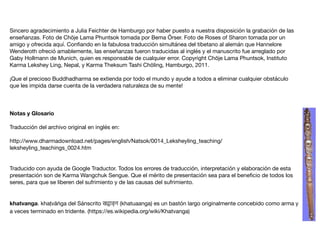 Sincero agradecimiento a Julia Feichter de Hamburgo por haber puesto a nuestra disposición la grabación de las
enseñanzas. Foto de Chöje Lama Phuntsok tomada por Bema Örser. Foto de Roses of Sharon tomada por un
amigo y ofrecida aquí. Conﬁando en la fabulosa traducción simultánea del tibetano al alemán que Hannelore
Wenderoth ofreció amablemente, las enseñanzas fueron traducidas al inglés y el manuscrito fue arreglado por
Gaby Hollmann de Munich, quien es responsable de cualquier error. Copyright Chöje Lama Phuntsok, Instituto
Karma Lekshey Ling, Nepal, y Karma Theksum Tashi Chöling, Hamburgo, 2011.

¡Que el precioso Buddhadharma se extienda por todo el mundo y ayude a todos a eliminar cualquier obstáculo
que les impida darse cuenta de la verdadera naturaleza de su mente!

Notas y Glosario
Traducción del archivo original en inglés en:

http://www.dharmadownload.net/pages/english/Natsok/0014_Leksheyling_teaching/
leksheyling_teachings_0024.htm

Traducido con ayuda de Google Traductor. Todos los errores de traducción, interpretación y elaboración de esta
presentación son de Karma Wangchuk Sengue. Que el mérito de presentación sea para el beneﬁcio de todos los
seres, para que se liberen del sufrimiento y de las causas del sufrimiento.

khatvanga. khaṭvāṅga del Sánscrito खट्वाङ् ग (khatuaanga) es un bastón largo originalmente concebido como arma y
a veces terminado en tridente. (https://es.wikipedia.org/wiki/Khatvanga)
 