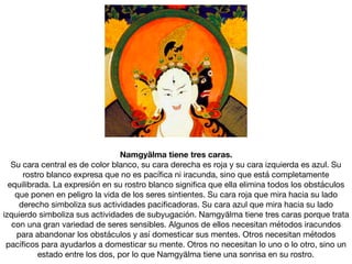 Namgyälma tiene tres caras.
Su cara central es de color blanco, su cara derecha es roja y su cara izquierda es azul. Su
rostro blanco expresa que no es pacíﬁca ni iracunda, sino que está completamente
equilibrada. La expresión en su rostro blanco signiﬁca que ella elimina todos los obstáculos
que ponen en peligro la vida de los seres sintientes. Su cara roja que mira hacia su lado
derecho simboliza sus actividades paciﬁcadoras. Su cara azul que mira hacia su lado
izquierdo simboliza sus actividades de subyugación. Namgyälma tiene tres caras porque trata
con una gran variedad de seres sensibles. Algunos de ellos necesitan métodos iracundos
para abandonar los obstáculos y así domesticar sus mentes. Otros necesitan métodos
pacíﬁcos para ayudarlos a domesticar su mente. Otros no necesitan lo uno o lo otro, sino un
estado entre los dos, por lo que Namgyälma tiene una sonrisa en su rostro.
 