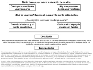 Nadie tiene poder sobre la duración de su vida.
Algunas personas
tienen una vida larga
Otras personas tienen
una vida corta
¿Qué es una vida? Cuando el cuerpo y la mente están juntos.
Cuando el cuerpo y la
mente son fuertes
Cuando el cuerpo y la
mente son débiles
¿Qué signiﬁca tener una vida larga o corta?
Obstáculos
Pero sucede que una persona fuerte tiene obstáculos, en cuyo caso su fuerza de energía (tshe-dbang) está inﬂuenciada y, por lo
tanto, disminuye. Cuando se pierde debido a un obstáculo, una persona tiene una muerte prematura. Es necesario disipar los
obstáculos cuando surgen, y sería muy beneﬁcioso hacerlo.
Enfermedades
Hay personas que rara vez se enferman porque están saludables y, por lo tanto, pueden participar en las actividades diarias con facilidad. Pero hay personas
fuertes y saludables que encuentran un obstáculo a través de un accidente y mueren en un accidente automovilístico, por ejemplo. También hay personas que se
enferman muy a menudo pero viven una vida larga. La mayoría de las personas que no se enferman piensan que vivirán mucho. Solo unas pocas personas que
nunca se enferman son plenamente conscientes del hecho de que morirán. Las personas que no son conscientes de este hecho también mueren. La gente
generalmente piensa: “Estoy saludable. No estoy enfermo. Entonces, ¿por qué debería morir?”. La idea de que van a morir nunca se les ocurre.
Incluso si uno es joven y saludable, uno morirá algún día o podrían surgir obstáculos que causen una muerte más temprana. Las personas mayores son más
propensas a ser conscientes del hecho de que morirán pronto y muchos de ellos se asustan. Dado que cada uno que nació muere, tener miedo de la muerte es
inútil. En resumen, cada uno tiene una fuerza vital específica que le permite a ese individuo tener una cierta duración de vida. Pase lo que pase, es nuestra
responsabilidad eliminar los obstáculos que nos impiden vivir una vida larga.
 