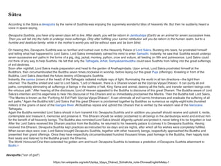 Sūtra
According to the Sūtra a devaputra by the name of Susthita was enjoying the supremely wonderful bliss of heavenly life. But then he suddenly heard a
voice in space saying,
Devaputra Susthita, you have only seven days left to live. After death, you will be reborn in Jambudvipa (Earth) as an animal for seven successive lives.
Then you will fall into the hells to undergo more sufferings. Only after fulﬁlling your karmic retribution will you be reborn in the human realm, but to a
humble and destitute family; while in the mother’s womb you will be without eyes and be born blind.
On hearing this, Devaputra Susthita was so terriﬁed and rushed over to the Heavenly Palace of Lord Sakra. Bursting into tears, he prostrated himself
and telling what had happened to Lord Sakra. Lord Sakra immediately calmed his mind to enter Samadhi. Instantly, he saw that Susthita would undergo
seven successive evil paths in the forms of a pig, dog, jackal, monkey, python, crow and vulture, all feeding on ﬁlth and putrescence. Lord Sakra could
not think of any way to help Susthita. He felt that only the Tathagata, Arhat, Samyaksambuddha could save Susthita from falling into the great sufferings
of evil destinies.
Soon after nightfall, Lord Sakra made preparation and head to the garden of Anathapindada. Upon arrival, Lord Sakra prostrated himself at the
Buddha’s, then circumambulated the Buddha seven times clockwise in worship, before laying out this great Puja (offerings). Kneeling in front of the
Buddha, Lord Sakra described the future destiny of Devaputra Susthita.
Instantly, the usnisa (crown of the head) of the Tathagata radiated multiple rays of light, illuminating the world in all ten directions—the light then
returned. The Buddha smiled and said to Lord Sakra, “Lord of Heaven, there is a Dharani known as the Uṣṇīṣa Vijaya Dhāraṇī. It can purify all evil
paths, completely eliminating all sufferings of beings in the realms of hell, King Yama and animal, destroy all the hells, and transfer sentient beings onto
the virtuous path.” After hearing all the disclosure, Lord of Heaven appealed to the Buddha to discourse of this great Dharani. The Buddha aware of Lord
Sakra’s intention and his eagerness to hear His discourse of this Dharani and so immediately proclaimed the Mantra. Then the Buddha told Lord Sakra,
“The Mantra is known as the ‘Purifying All Evil Path’ Uṣṇīṣa Vijaya Dhāraṇī’. It can eliminate all evil karmic hindrances and eradicate the suffering of all
evil paths.” Again the Buddha told Lord Sakra that this great Dharani is proclaimed together by Buddhas as numerous as eighty-eight kotis (hundred
million) of the grains of sand of the Ganges River. All Buddhas rejoice and uphold this Dharani that is veriﬁed by the wisdom seal of the Vairocana
Tathagata.
Again the Buddha reminded Lord Sakra should in turn transmit it to Devaputra Susthita and in addition you yourself should receive and uphold it, recite,
contemplate and treasure it, memorise and preserve it. This Dharani should be widely proclaimed to all beings in the Jambudvipa world and entrust him
for the beneﬁt of all heavenly beings. The Buddha also reminded Lord Sakra should diligently uphold and protect it, never letting it to be forgotten or lost.
After the Lord Sakra received this Dharani practice from the Buddha, he returned to his heavenly palace to convey it to Devaputra Susthita. Having
received this Dharani, Devaputra Susthita kept practices as instructed for six days and six nights, after which all his wishes were completely fulﬁlled.
When seven days were over, Lord Sakra brought Devaputra Susthita, together with other heavenly beings, respectfully approached the Buddha and
presented their grand offerings. Once they have respectfully circumambulated hundred thousand times, paid homage to the Buddha, then happily took
their seats and listened to the Buddha preach the Dharma.
The World Honoured One then extended his golden arm and touch Devaputra Susthita to bestowe a prediction of Devaputra Susthita attainment to
Bodhi.[1]
https://en.wikipedia.org/wiki/Uṣṇīṣa_Vijaya_Dhāraṇī_Sūtra#cite_note-ChineseEnglishMalay-1
devaputta ("son of god")
 