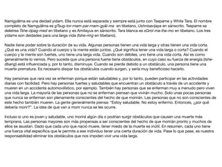 Namgyälma es una deidad yidam. Ella nunca está separada y siempre está junto con Tsepame y White Tara. El nombre
completo de Namgyälma es gTsug-tor-rnam-par-rnam-gyäl-ma en tibetano, Ushnisavijaya en sánscrito. Tsepame se
deletrea Tshe-dpag-med en tibetano y es Amitayus en sánscrito. Tara blanca es sGrol-ma-lha-mo en tibetano. Los tres
yidams son deidades para una larga vida (tshe-ring en tibetano).

Nadie tiene poder sobre la duración de su vida. Algunas personas tienen una vida larga y otras tienen una vida corta.
¿Qué es una vida? Cuando el cuerpo y la mente están juntos. ¿Qué signiﬁca tener una vida larga o corta? Cuando el
cuerpo y la mente son fuertes, uno tiene una larga vida. Cuando son débiles, uno tiene una vida corta. Así es como
generalmente lo vemos. Pero sucede que una persona fuerte tiene obstáculos, en cuyo caso su fuerza de energía (tshe-
dbang) está inﬂuenciada y, por lo tanto, disminuye. Cuando se pierde debido a un obstáculo, una persona tiene una
muerte prematura. Es necesario disipar los obstáculos cuando surgen, y sería muy beneﬁcioso hacerlo.

Hay personas que rara vez se enferman porque están saludables y, por lo tanto, pueden participar en las actividades
diarias con facilidad. Pero hay personas fuertes y saludables que encuentran un obstáculo a través de un accidente y
mueren en un accidente automovilístico, por ejemplo. También hay personas que se enferman muy a menudo pero viven
una vida larga. La mayoría de las personas que no se enferman piensan que vivirán mucho. Solo unas pocas personas
que nunca se enferman son plenamente conscientes del hecho de que morirán. Las personas que no son conscientes de
este hecho también mueren. La gente generalmente piensa: “Estoy saludable. No estoy enfermo. Entonces, ¿por qué
debería morir?”. La idea de que van a morir nunca se les ocurre.

Incluso si uno es joven y saludable, uno morirá algún día o podrían surgir obstáculos que causen una muerte más
temprana. Las personas mayores son más propensas a ser conscientes del hecho de que morirán pronto y muchos de
ellos se asustan. Dado que cada uno que nació muere, tener miedo de la muerte es inútil. En resumen, cada uno tiene
una fuerza vital especíﬁca que le permite a ese individuo tener una cierta duración de vida. Pase lo que pase, es nuestra
responsabilidad eliminar los obstáculos que nos impiden vivir una vida larga.
 