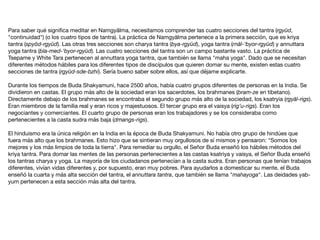 Para saber qué signiﬁca meditar en Namgyälma, necesitamos comprender las cuatro secciones del tantra (rgyüd,
"continuidad") (o los cuatro tipos de tantra). La práctica de Namgyälma pertenece a la primera sección, que es kriya
tantra (spyöd-rgyüd). Las otras tres secciones son charya tantra (bya-rgyüd), yoga tantra (rnäl-‘byor-rgyüd) y annuttara
yoga tantra (bla-med-‘byor-rgyüd). Las cuatro secciones del tantra son un campo bastante vasto. La práctica de
Tsepame y White Tara pertenecen al annuttara yoga tantra, que también se llama "maha yoga". Dado que se necesitan
diferentes métodos hábiles para los diferentes tipos de discípulos que quieren domar su mente, existen estas cuatro
secciones de tantra (rgyüd-sde-bzhi). Sería bueno saber sobre ellos, así que déjame explicarte.

Durante los tiempos de Buda Shakyamuni, hace 2500 años, había cuatro grupos diferentes de personas en la India. Se
dividieron en castas. El grupo más alto de la sociedad eran los sacerdotes, los brahmanes (bram-ze en tibetano).
Directamente debajo de los brahmanes se encontraba el segundo grupo más alto de la sociedad, los ksatryia (rgyäl-rigs).
Eran miembros de la familia real y eran ricos y majestuosos. El tercer grupo era el vaisya (rig’u-rigs). Eran los
negociantes y comerciantes. El cuarto grupo de personas eran los trabajadores y se los consideraba como
pertenecientes a la casta sudra más baja (dmangs-rigs).

El hinduismo era la única religión en la India en la época de Buda Shakyamuni. No había otro grupo de hindúes que
fuera más alto que los brahmanes. Esto hizo que se sintieran muy orgullosos de sí mismos y pensaron: "Somos los
mejores y los más limpios de toda la tierra". Para remediar su orgullo, el Señor Buda enseñó los hábiles métodos del
kriya tantra. Para domar las mentes de las personas pertenecientes a las castas ksatriya y vaisya, el Señor Buda enseñó
los tantras charya y yoga. La mayoría de los ciudadanos pertenecían a la casta sudra. Eran personas que tenían trabajos
diferentes, vivían vidas diferentes y, por supuesto, eran muy pobres. Para ayudarlos a domesticar su mente, el Buda
enseñó la cuarta y más alta sección del tantra, el annuttara tantra, que también se llama "mahayoga". Las deidades yab-
yum pertenecen a esta sección más alta del tantra.
 