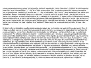 Todos pueden reﬂexionar y pensar a qué clase de sociedad pertenecen. Tal vez pensamos: "Mi forma de pensar es más
parecida a la de los brahmanes". O: "Soy de la clase de individuos ricos, poderosos y hermosos de mi sociedad que
son muy inﬂuyentes. Pertenezco a la clase real". O: "Soy un trabajador y soy común". ¿Hay alguien aquí que piense que
pertenece a la casta sacerdotal? Sería muy bueno para ti practicar prácticas de kriya tantra. ¿Hay alguien aquí que
piense que pertenece al grupo real e inﬂuyente de ciudadanos en su sociedad? Si desea lidiar con sus estados mentales
negativos y domesticar su mente, sería bueno participar en prácticas del segundo tipo, charya tantra. ¿Hay alguien aquí
que piense que pertenece a la casta mercante? Debes recurrir a las prácticas del tantra de yoga. ¿Hay alguien aquí que
piense que pertenece a la clase más baja de la sociedad? Debes participar en las prácticas del tantra de yoga más
elevado.

Al observar la mentalidad de aquellas personas que pensaban que pertenecían a la casta brahman, pensaron: “Soy el
más grande. Solo los más limpios y los mejores son lo suﬁcientemente buenos para mí. No pierdo el tiempo haciendo
cosas que la gente común hace". Estaban muy preocupados por la limpieza y rechazaron todo lo que pensaban que
estaba sucio. Por lo tanto, no bebieron alcohol y no comieron carne, ajo y cebolla en los que la gente pobre conﬁaba
para sus comidas. Los brahmanes solo comían alimentos o bebían líquidos que consideraban limpios y puros, como la
leche, especialmente la leche de vaca. Esta es una razón por la que la vaca fue vista como pura. Fue declarada santa,
razón por la cual se pensó que comer carne de res signiﬁcaba consumir el cuerpo de una divinidad. Así pensaban los
brahmanes, que sigue siendo el caso de los brahmanes que viven en Nepal. Todavía hay muchas personas en las
sociedades modernas que piensan que las personas comunes son impuras, se niegan a asociarse o tener algo que ver
con ellas, y ni siquiera les permiten entrar a su cocina. Si alguien que consideran impuro los visita, tiene que comer
afuera; Incluso los platos en los que comieron se lavan afuera. ¿Los occidentales no piensan así, o si? ¿La vaca ha sido
declarada santa en su país debido a su leche? Los occidentales no tienen segundos pensamientos al comer carne de
res. En cualquier caso, así fue en India durante los tiempos de Buda Shakyamuni y es la razón por la que enseñó las
prácticas de la primera sección del tantra. El Buda enseñó el tantra más elevado en beneﬁcio de la gente común que
comía carne y bebía alcohol. Las deidades del tantra más elevado también aparecen en yab-yum, en unión con su
consorte. Al ver imágenes de estas deidades, es importante saber que pertenecen al más alto tantra de yoga.
 