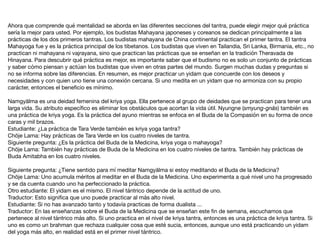 Ahora que comprende qué mentalidad se aborda en las diferentes secciones del tantra, puede elegir mejor qué práctica
sería la mejor para usted. Por ejemplo, los budistas Mahayana japoneses y coreanos se dedican principalmente a las
prácticas de los dos primeros tantras. Los budistas mahayana de China continental practican el primer tantra. El tantra
Mahayoga fue y es la práctica principal de los tibetanos. Los budistas que viven en Tailandia, Sri Lanka, Birmania, etc., no
practican ni mahayana ni vajrayana, sino que practican las prácticas que se enseñan en la tradición Theravada de
Hinayana. Para descubrir qué práctica es mejor, es importante saber que el budismo no es solo un conjunto de prácticas
y saber cómo piensan y actúan los budistas que viven en otras partes del mundo. Surgen muchas dudas y preguntas si
no se informa sobre las diferencias. En resumen, es mejor practicar un yidam que concuerde con los deseos y
necesidades y con quien uno tiene una conexión cercana. Si uno medita en un yidam que no armoniza con su propio
carácter, entonces el beneﬁcio es mínimo.

Namgyälma es una deidad femenina del kriya yoga. Ella pertenece al grupo de deidades que se practican para tener una
larga vida. Su atributo especíﬁco es eliminar los obstáculos que acortan la vida útil. Nyungne (smyung-gnäs) también es
una práctica de kriya yoga. Es la práctica del ayuno mientras se enfoca en el Buda de la Compasión en su forma de once
caras y mil brazos.

Estudiante: ¿La práctica de Tara Verde también es kriya yoga tantra?

Chöje Lama: Hay prácticas de Tara Verde en los cuatro niveles de tantra.

Siguiente pregunta: ¿Es la práctica del Buda de la Medicina, kriya yoga o mahayoga?

Chöje Lama: También hay prácticas de Buda de la Medicina en los cuatro niveles de tantra. También hay prácticas de
Buda Amitabha en los cuatro niveles.

Siguiente pregunta: ¿Tiene sentido para mí meditar Namgyälma si estoy meditando el Buda de la Medicina?

Chöje Lama: Uno acumula méritos al meditar en el Buda de la Medicina. Uno experimenta a qué nivel uno ha progresado
y se da cuenta cuando uno ha perfeccionado la práctica.

Otro estudiante: El yidam es el mismo. El nivel tántrico depende de la actitud de uno.

Traductor: Esto signiﬁca que uno puede practicar al más alto nivel.

Estudiante: Si no has avanzado tanto y todavía practicas de forma dualista ...

Traductor: En las enseñanzas sobre el Buda de la Medicina que se enseñan este ﬁn de semana, escuchamos que
pertenece al nivel tántrico más alto. Si uno practica en el nivel de kriya tantra, entonces es una práctica de kriya tantra. Si
uno es como un brahman que rechaza cualquier cosa que esté sucia, entonces, aunque uno está practicando un yidam
del yoga más alto, en realidad está en el primer nivel tántrico.
 