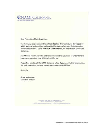 Dear Potential Affiliate Organizer:

The following pages contain the Affiliate Toolkit. This toolkit was developed by
NAMI National and modified by NAMI California to reflect specific information
relative to our state. Go to Part IV: NAMI California, for information specific to
California.

The Affiliate Toolkit provides all the information that you need to understand to
create and operate a local Affiliate in California.

Please feel free to call the NAMI California office if you need further information.
We look forward to assisting you with your new NAMI Affiliate.

Sincerely,


Grace McAndrews
Executive Director




                                            Z:NAMI National & California Affiliate Toolkit asof 02-28-2008.doc
 