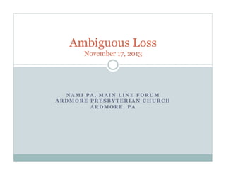 Created November 2013
Ambiguous Loss
Presented by NAMI PA, Main Line,
an affiliate of the National Alliance on Mental Illness
Please view the final slide for NAMI PA, Main Line contact information,
and links to resource documents and the YouTube video of this presentation.
 
