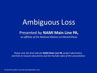 Created November 2013; Revised September 2020
Ambiguous Loss
Presented by NAMI Main Line PA,
an affiliate of the National Alliance on Mental Illness
Please view the final slide for NAMI Main Line PA contact information,
and links to resource documents and the YouTube video of this presentation.
 