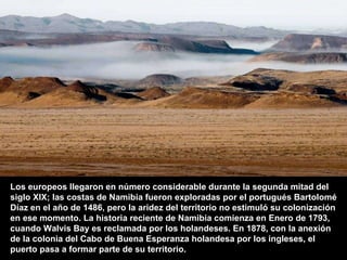 Los europeos llegaron en número considerable durante la segunda mitad del siglo XIX; las costas de Namibia fueron exploradas por el portugués Bartolomé Díaz en el año de 1486, pero la aridez del territorio no estimuló su colonización en ese momento. La historia reciente de Namibia comienza en Enero de 1793, cuando Walvis Bay es reclamada por los holandeses. En 1878, con la anexión de la colonia del Cabo de Buena Esperanza holandesa por los ingleses, el puerto pasa a formar parte de su territorio.   